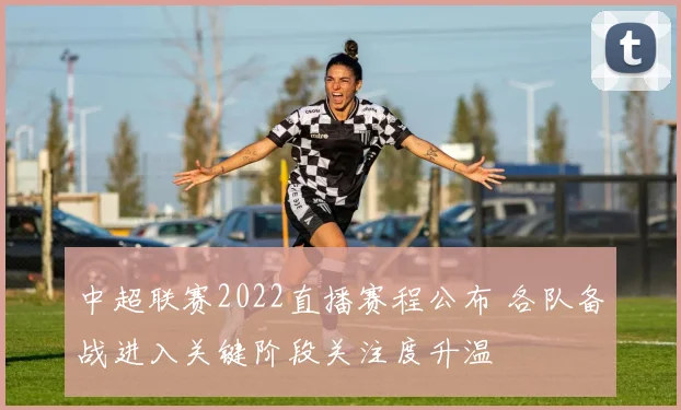 中超联赛2022直播赛程公布 各队备战进入关键阶段关注度升温