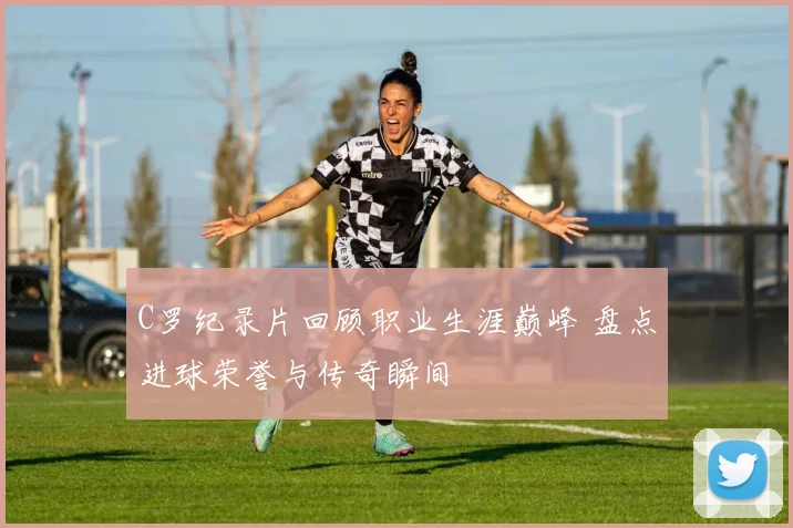 C罗纪录片回顾职业生涯巅峰 盘点进球荣誉与传奇瞬间
