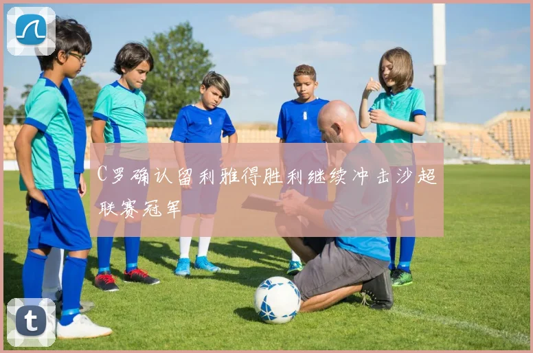C罗确认留利雅得胜利继续冲击沙超联赛冠军