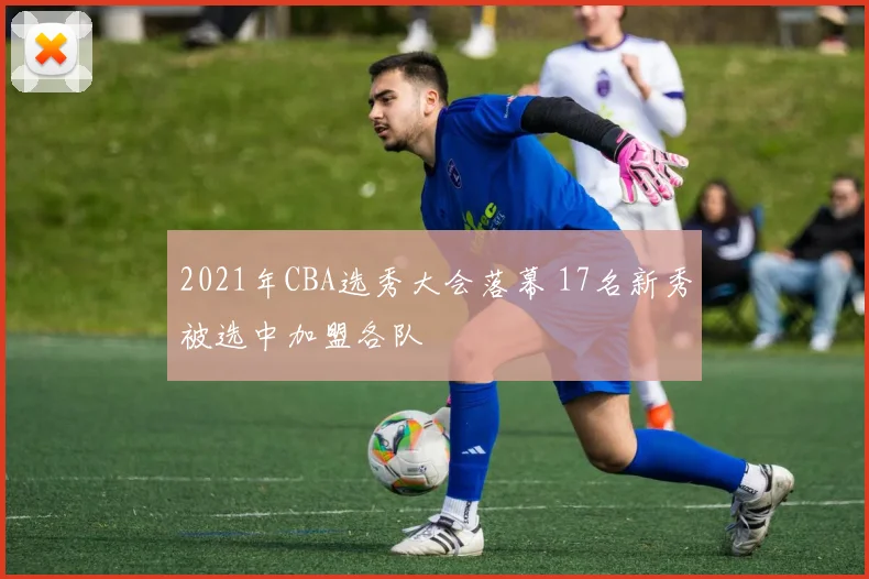 2021年CBA选秀大会落幕 17名新秀被选中加盟各队