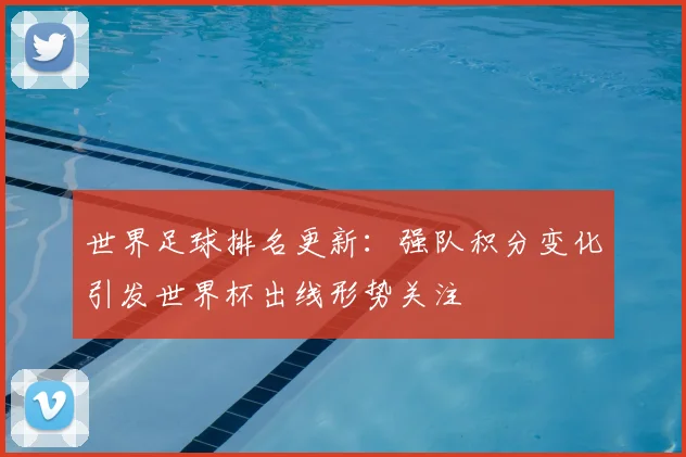世界足球排名更新：强队积分变化引发世界杯出线形势关注
