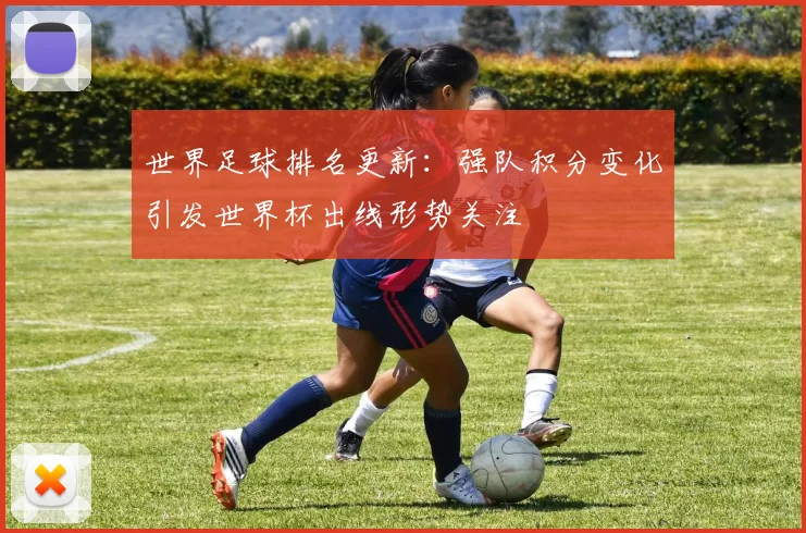 世界足球排名更新：强队积分变化引发世界杯出线形势关注